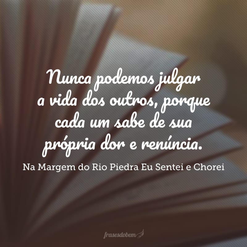 Nunca podemos julgar a vida dos outros, porque cada um sabe de sua própria dor e renúncia.