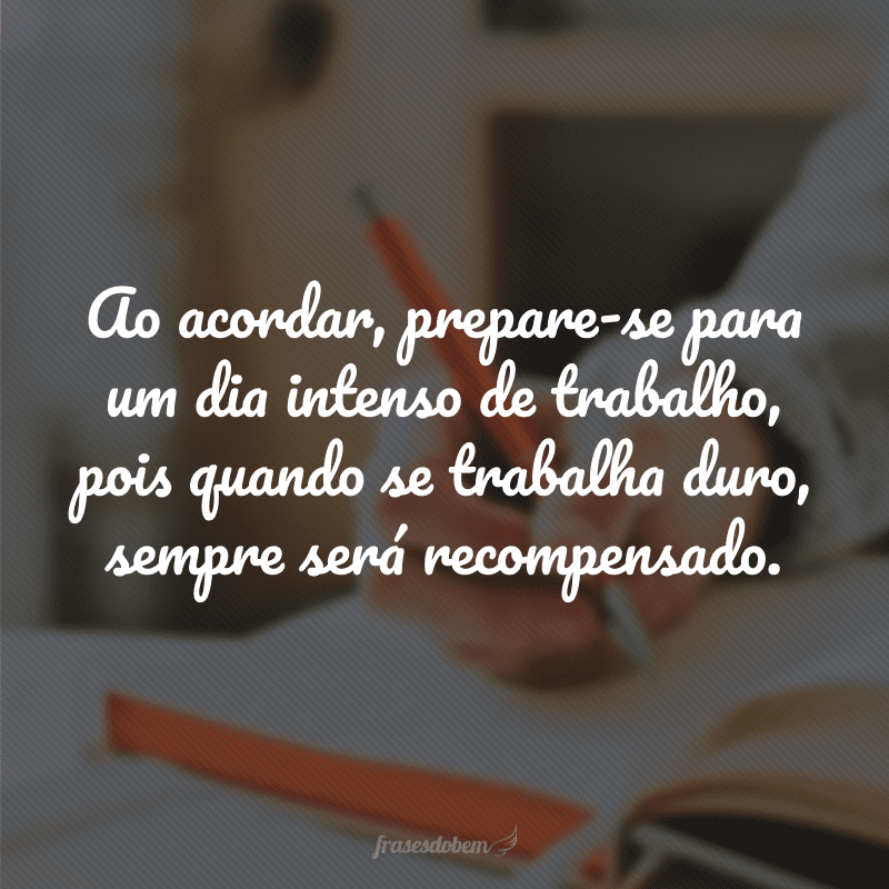 Ao acordar, prepare-se para um dia intenso de trabalho, pois quando se trabalha duro, sempre será recompensado.