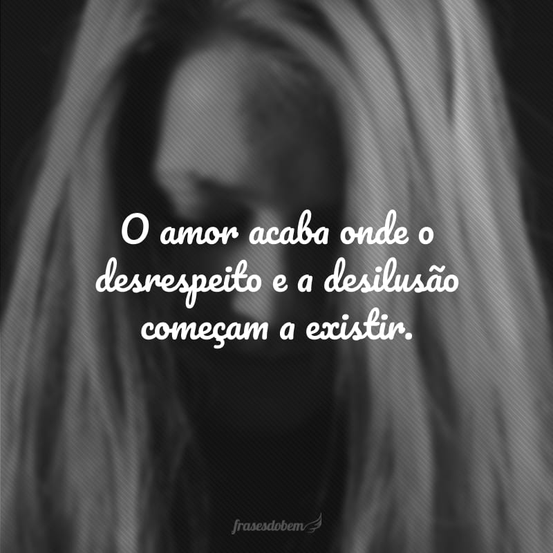 O amor acaba onde o desrespeito e a desilusão começam a existir.