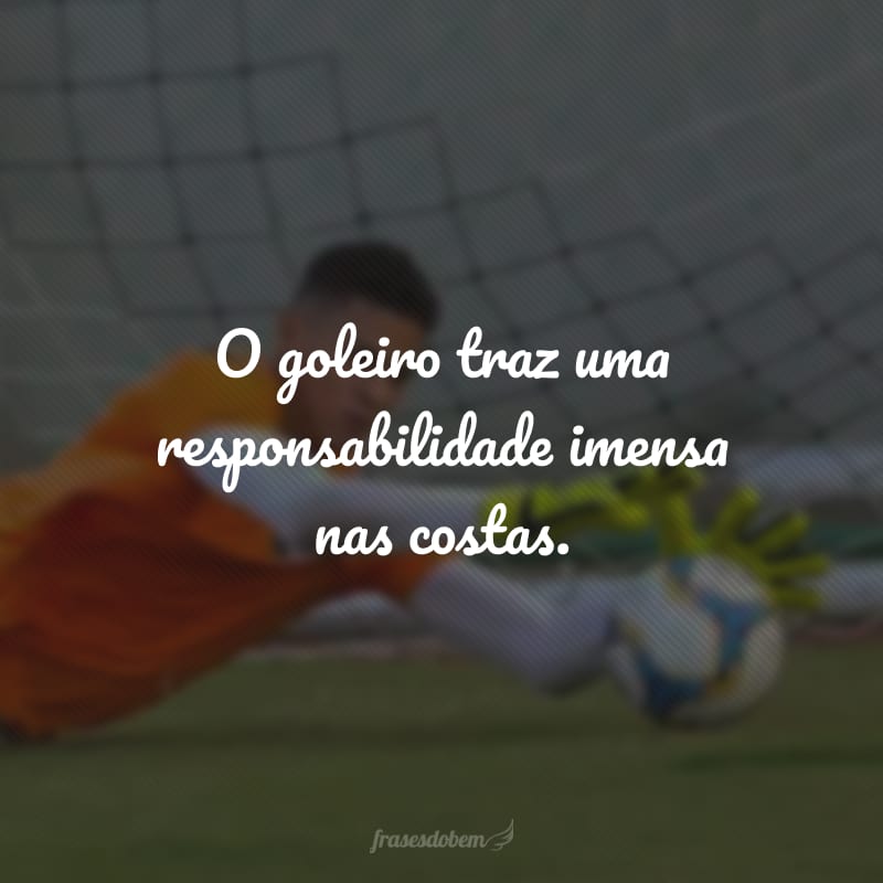 O goleiro traz uma responsabilidade imensa nas costas.