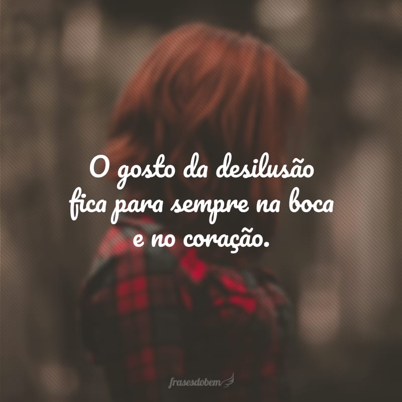 O gosto da desilusão fica para sempre na boca e no coração.
