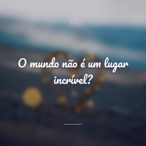 O mundo não é um lugar incrível?
