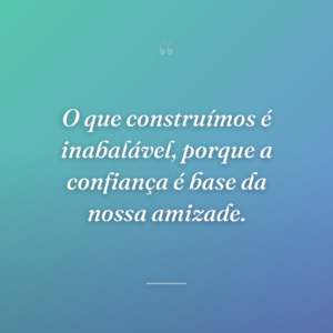 O que construímos é inabalável, porque a confiança é base da nossa amizade.