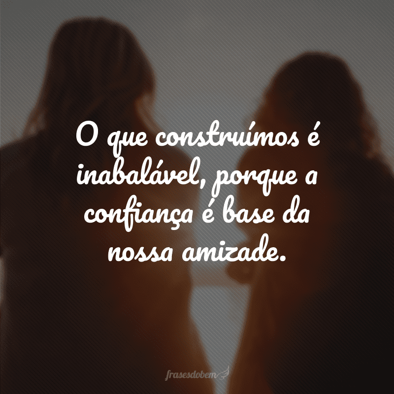 O que construímos é inabalável, porque a confiança é base da nossa amizade.
