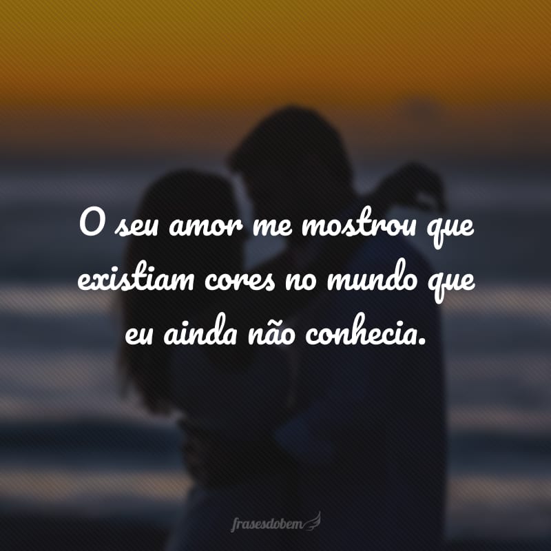 O seu amor me mostrou que existiam cores no mundo que eu ainda não conhecia. 