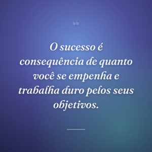 O sucesso é consequência de quanto você se empenha e trabalha duro pelos seus objetivos.