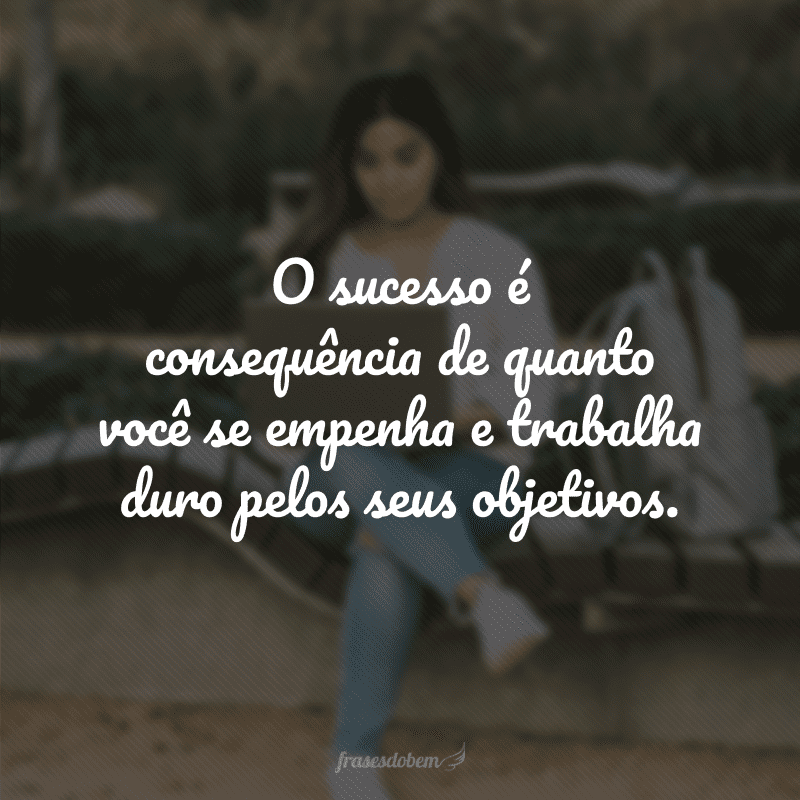 O sucesso é consequência de quanto você se empenha e trabalha duro pelos seus objetivos.