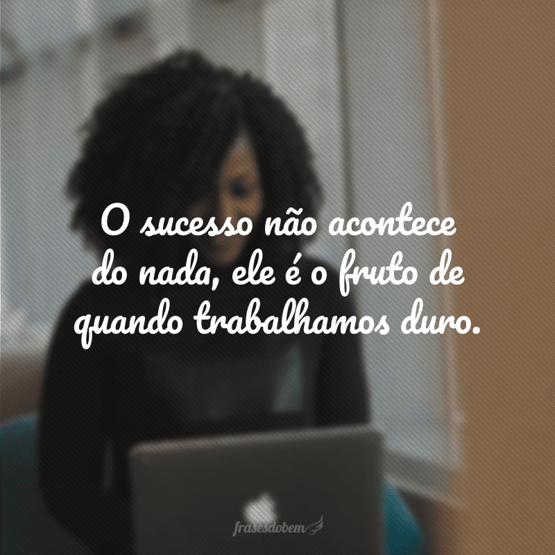 O sucesso não acontece do nada, ele é o fruto de quando trabalhamos duro.