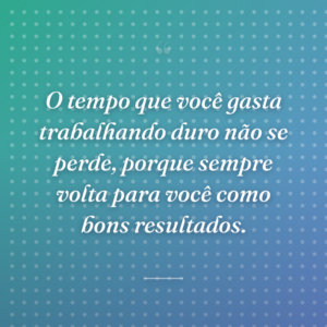 O tempo que você gasta trabalhando duro não se perde, porque sempre volta para você como bons resultados.