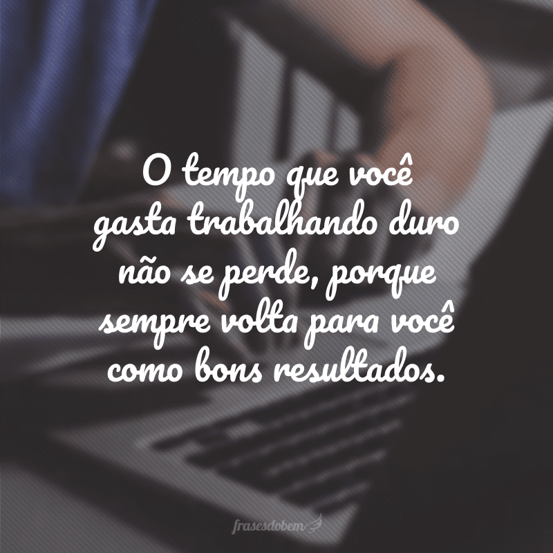 O tempo que você gasta trabalhando duro não se perde, porque sempre volta para você como bons resultados.