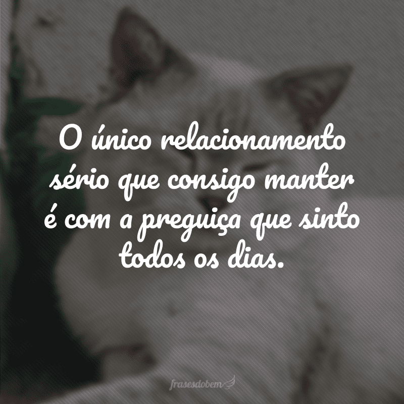 O único relacionamento sério que consigo manter é com a preguiça que sinto todos os dias.