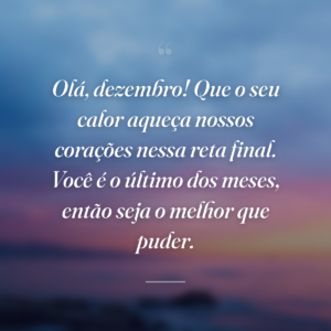 Olá, dezembro! Que o seu calor aqueça nossos corações nessa reta final. Você é o último dos meses, então seja o melhor que puder.