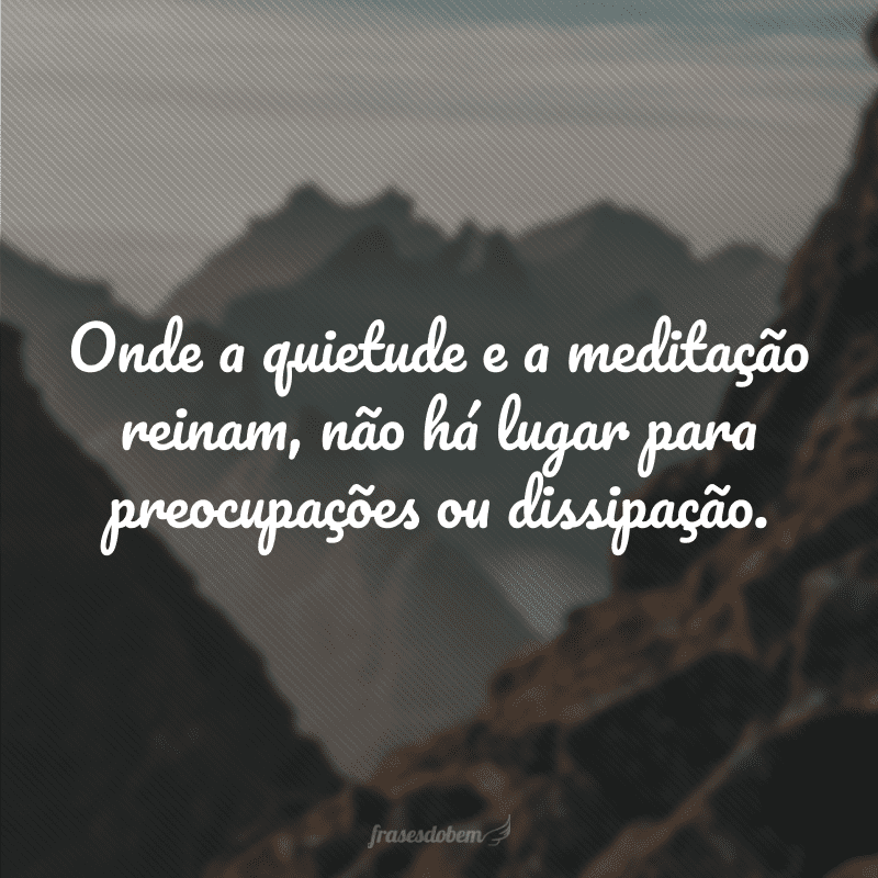 Onde a quietude e a meditação reinam, não há lugar para preocupações ou dissipação.