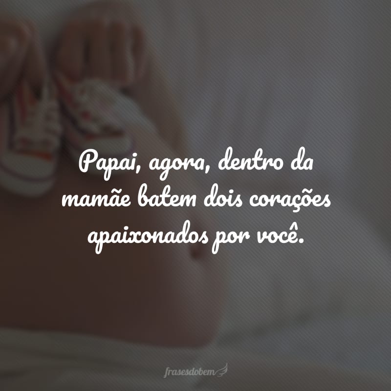 Papai, agora, dentro da mamãe batem dois corações apaixonados por você.