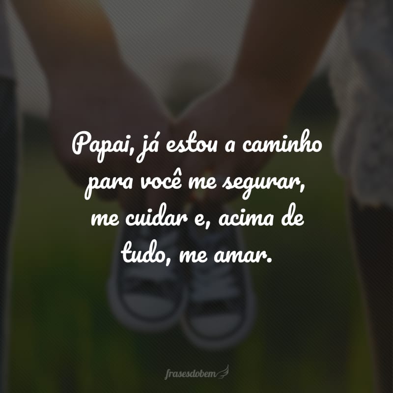 Papai, já estou a caminho para você me segurar, me cuidar e, acima de tudo, me amar.