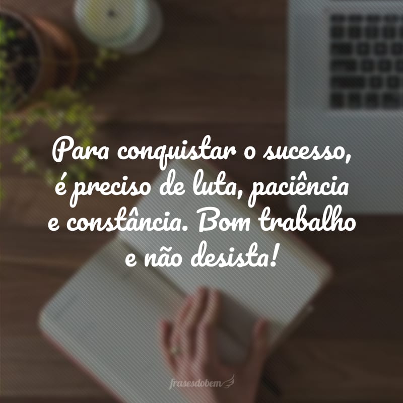 Para conquistar o sucesso, é preciso de luta, paciência e constância. Bom trabalho e não desista!