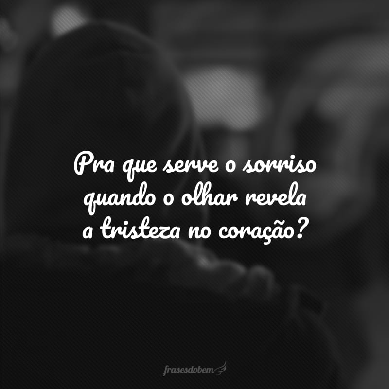 Pra que serve o sorriso quando o olhar revela a tristeza no coração?