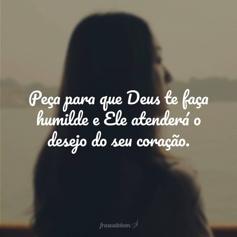 Peça para que Deus te faça humilde e Ele atenderá o desejo do seu coração.