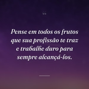 Pense em todos os frutos que sua profissão te traz e trabalhe duro para sempre alcançá-los.