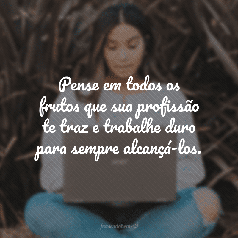 Pense em todos os frutos que sua profissão te traz e trabalhe duro para sempre alcançá-los.