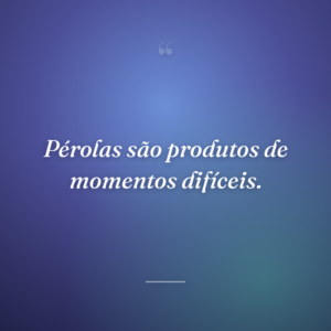 Pérolas são produtos de momentos difíceis.