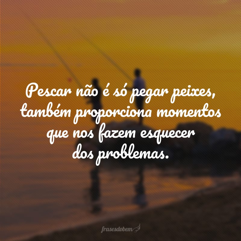 Pescar não é só pegar peixes, também proporciona momentos que nos fazem esquecer dos problemas.