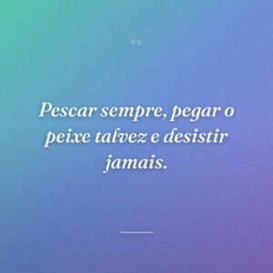 Pescar sempre, pegar o peixe talvez e desistir jamais.