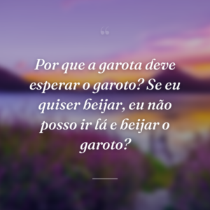 Por que a garota deve esperar o garoto? Se eu quiser beijar, eu não posso ir lá e beijar o garoto?