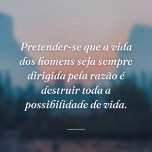 Pretender-se que a vida dos homens seja sempre dirigida pela razão é destruir toda a possibilidade de vida.