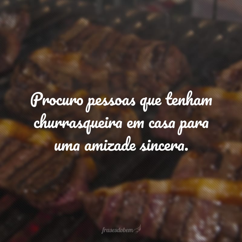 Procuro pessoas que tenham churrasqueira em casa para uma amizade sincera.