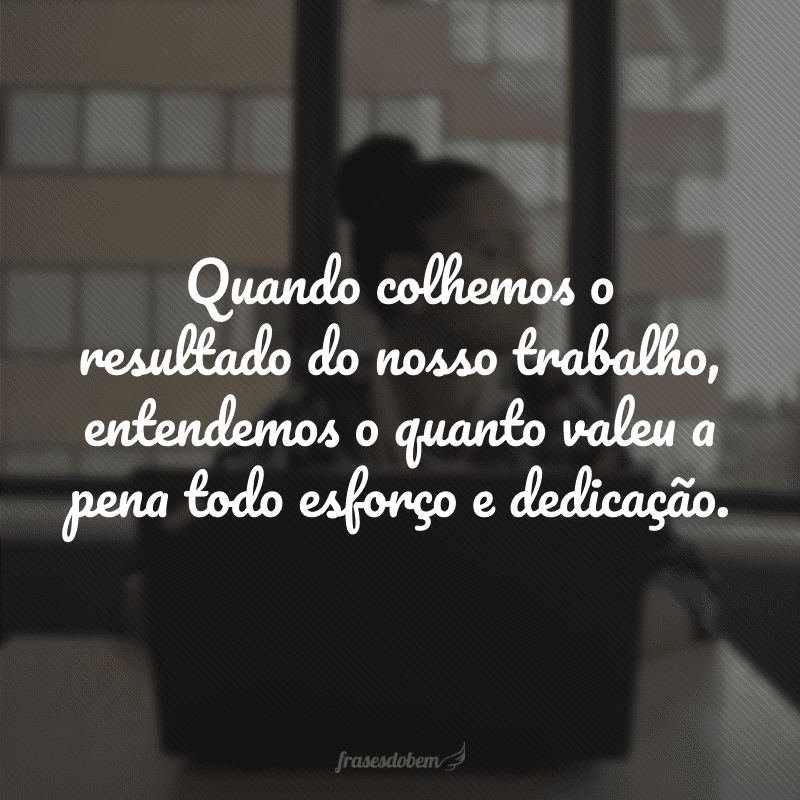 Quando colhemos o resultado do nosso trabalho, entendemos o quanto valeu a pena todo esforço e dedicação.