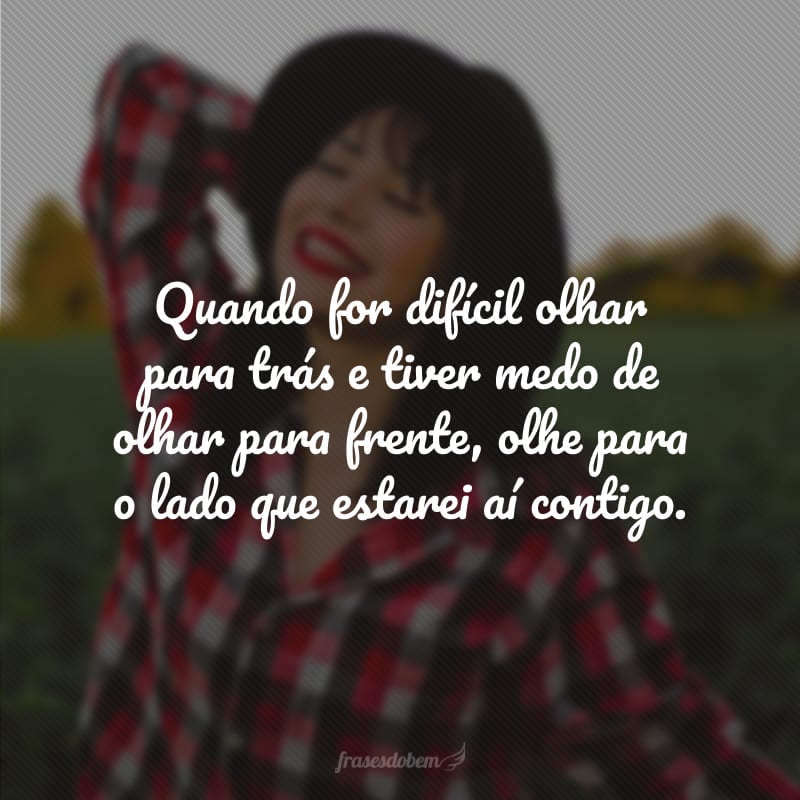 Quando for difícil olhar para trás e tiver medo de olhar para frente, olhe para o lado que estarei aí contigo.