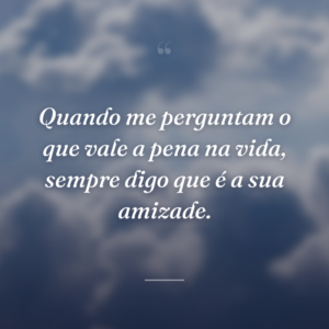 Quando me perguntam o que vale a pena na vida, sempre digo que é a sua amizade.