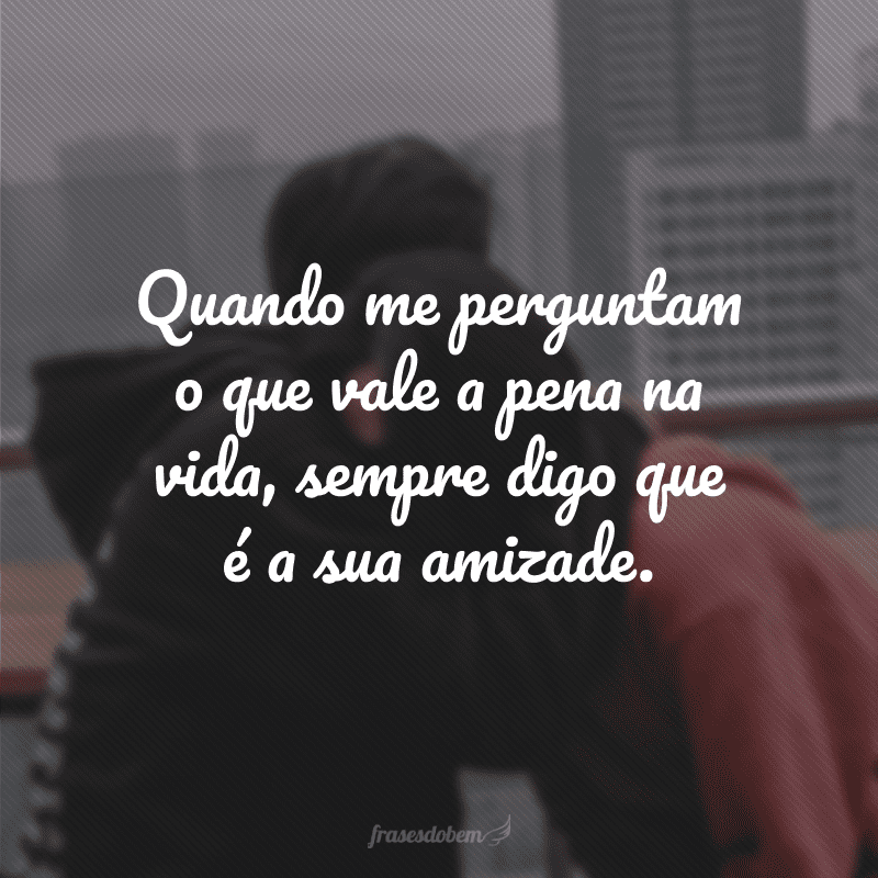 Quando me perguntam o que vale a pena na vida, sempre digo que é a sua amizade.
