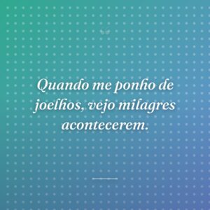 Quando me ponho de joelhos, vejo milagres acontecerem.
