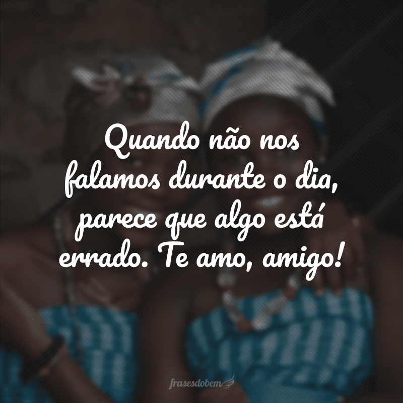 Quando não nos falamos durante o dia, parece que algo está errado. Te amo, amigo!