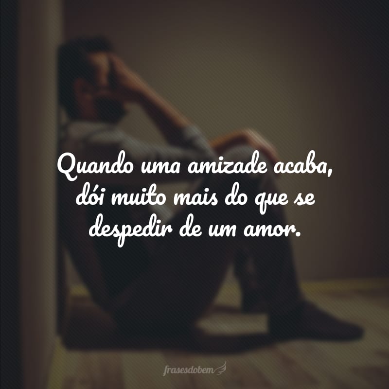 Quando uma amizade acaba, dói muito mais do que se despedir de um amor.