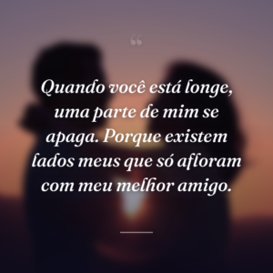 Quando você está longe, uma parte de mim se apaga. Porque existem lados meus que só afloram com meu melhor amigo.