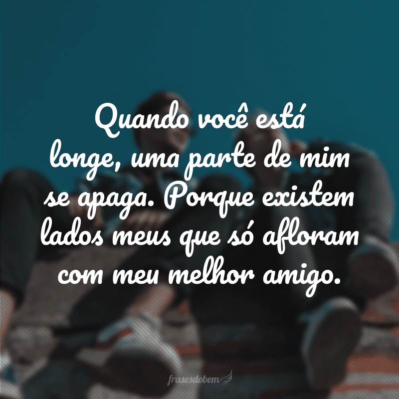 Quando você está longe, uma parte de mim se apaga. Porque existem lados meus que só afloram com meu melhor amigo.