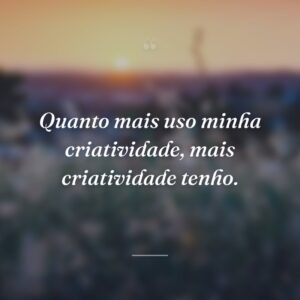 Quanto mais uso minha criatividade, mais criatividade tenho.
