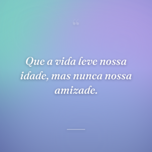 Que a vida leve nossa idade, mas nunca nossa amizade.