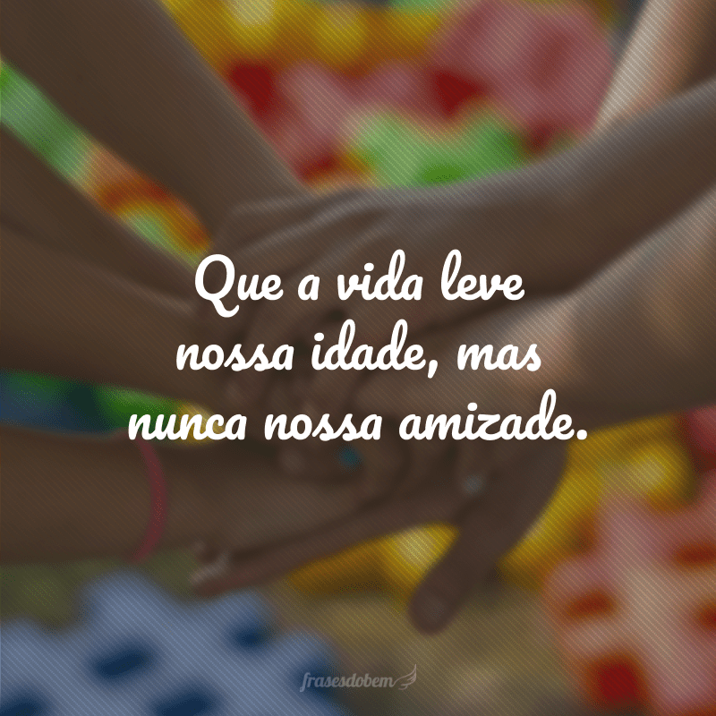 Que a vida leve nossa idade, mas nunca nossa amizade.