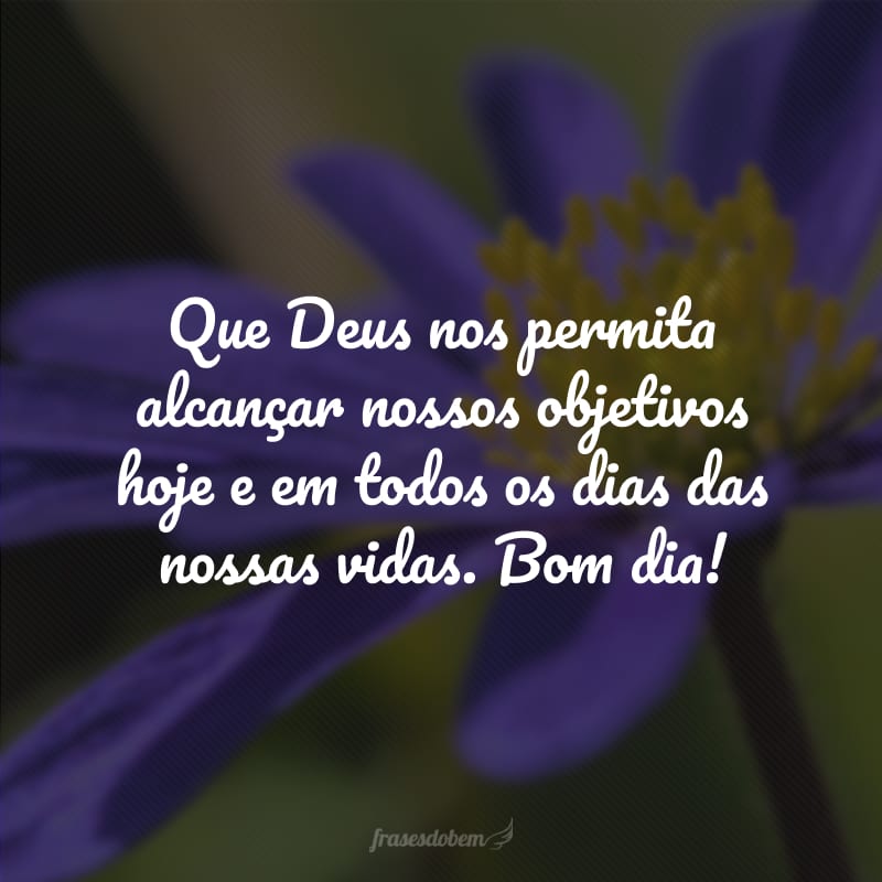 Que Deus nos permita alcançar nossos objetivos hoje e em todos os dias das nossas vidas. Bom dia!