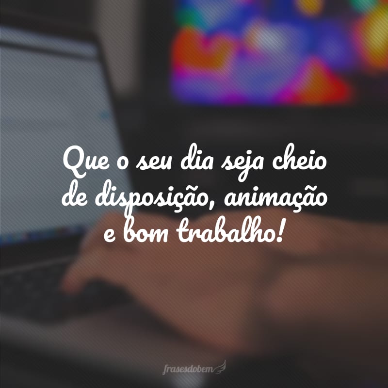 Que o seu dia seja cheio de disposição, animação e bom trabalho!