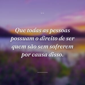 Que todas as pessoas possuam o direito de ser quem são sem sofrerem por causa disso.