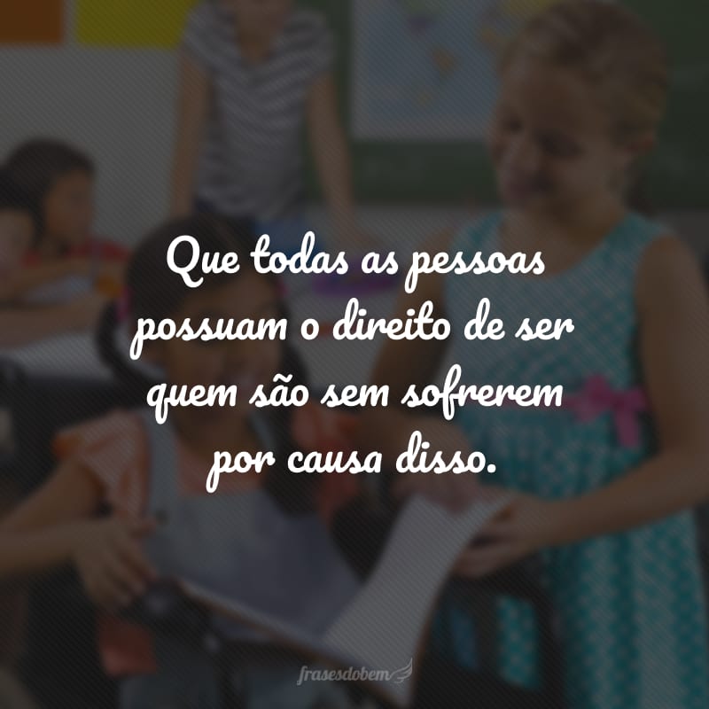 Que todas as pessoas possuam o direito de ser quem são sem sofrerem por causa disso.