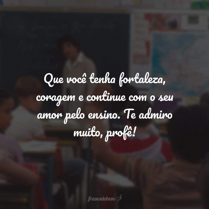 Que você tenha fortaleza, coragem e continue com o seu amor pelo ensino. Te admiro muito, profê!