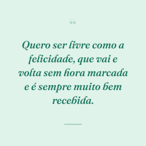 Quero ser livre como a felicidade, que vai e volta sem hora marcada e é sempre muito bem recebida.