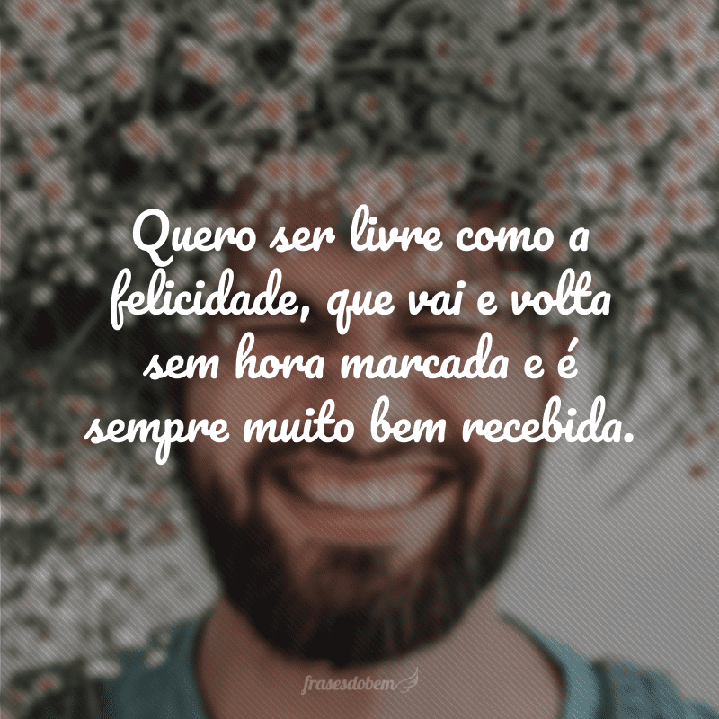 Quero ser livre como a felicidade, que vai e volta sem hora marcada e é sempre muito bem recebida. 