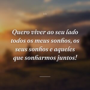 Quero viver ao seu lado todos os meus sonhos, os seus sonhos e aqueles que sonharmos juntos!